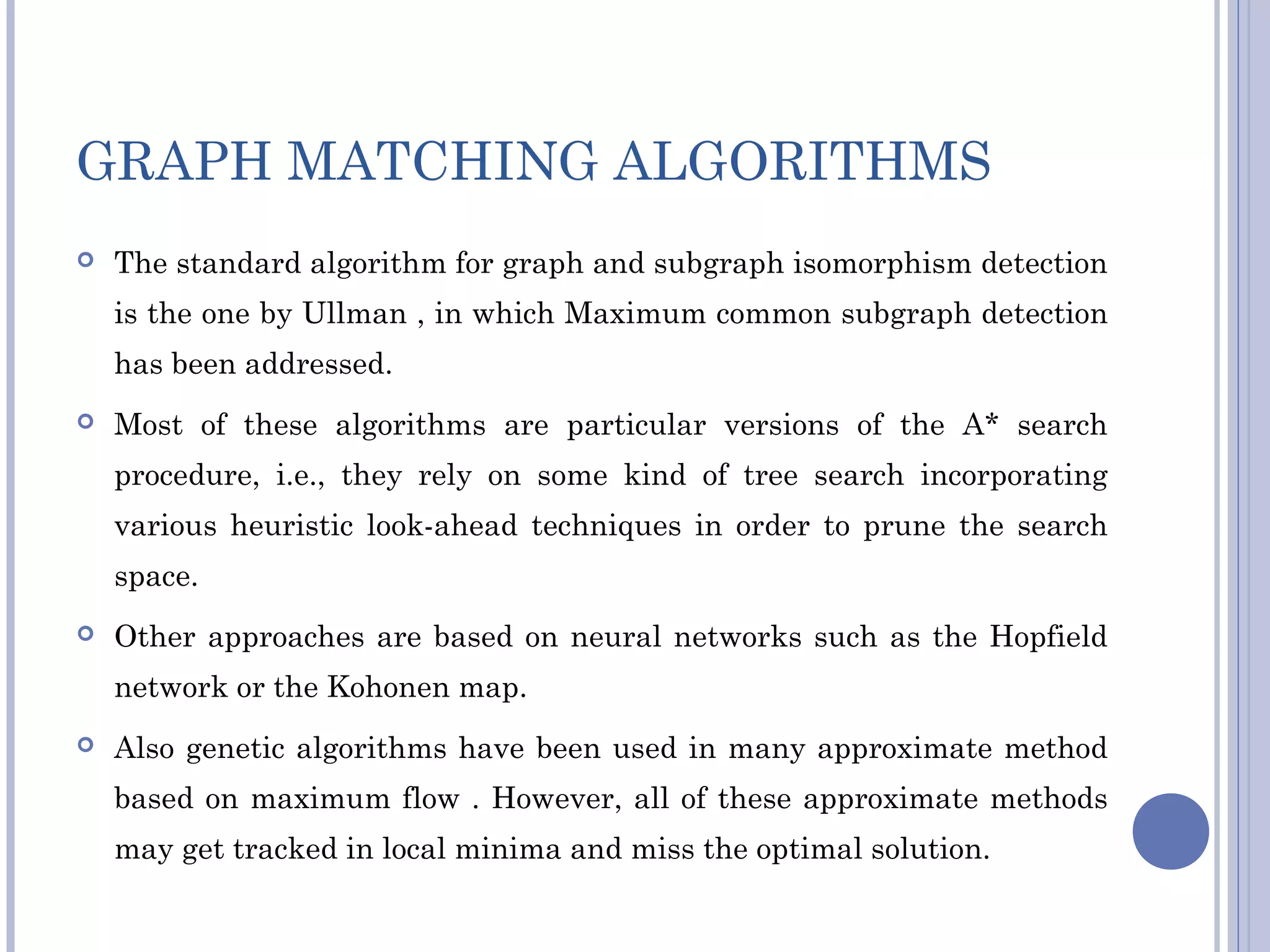GRAPH MATCHING ALGORITHMS
 The standard algorithm for graph and subgraph isomorphism detection
is the one by Ullman , in which Maximum common subgraph detection
has been addressed.
 Most of these algorithms are particular versions of the A* search
procedure, i.e., they rely on some kind of tree search incorporating
various heuristic look-ahead techniques in order to prune the search
space.
 Other approaches are based on neural networks such as the Hopfield
network or the Kohonen map.
 Also genetic algorithms have been used in many approximate method
based on maximum flow . However, all of these approximate methods
may get tracked in local minima and miss the optimal solution.
 