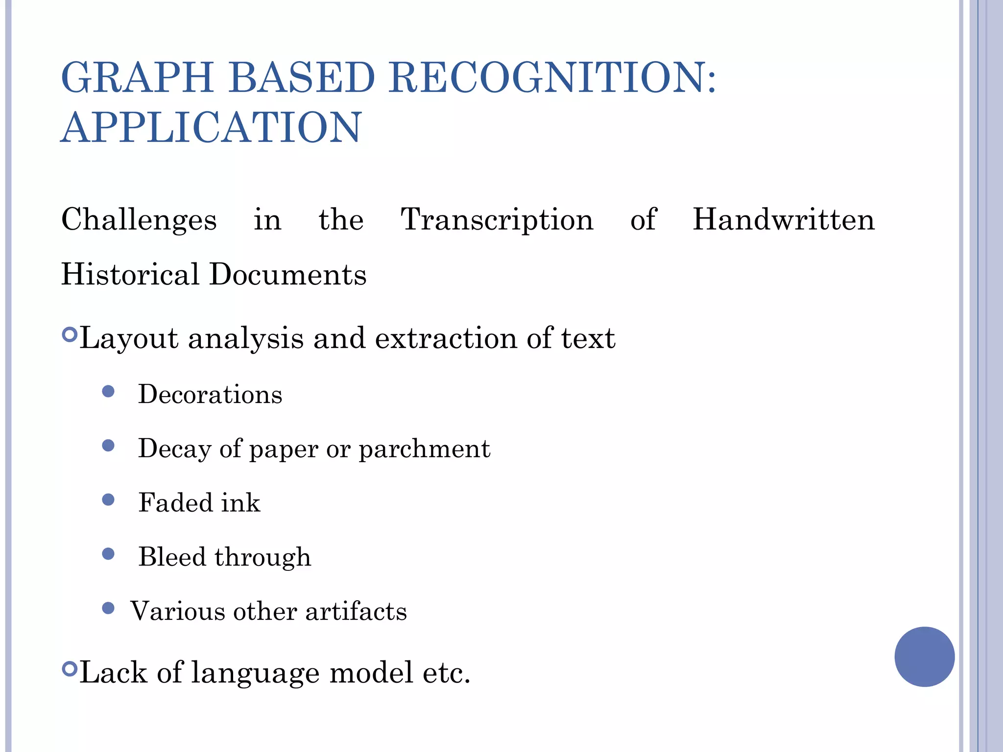 GRAPH BASED RECOGNITION:
APPLICATION
Challenges in the Transcription of Handwritten
Historical Documents
Layout analysis and extraction of text
 Decorations
 Decay of paper or parchment
 Faded ink
 Bleed through
 Various other artifacts
Lack of language model etc.
 
