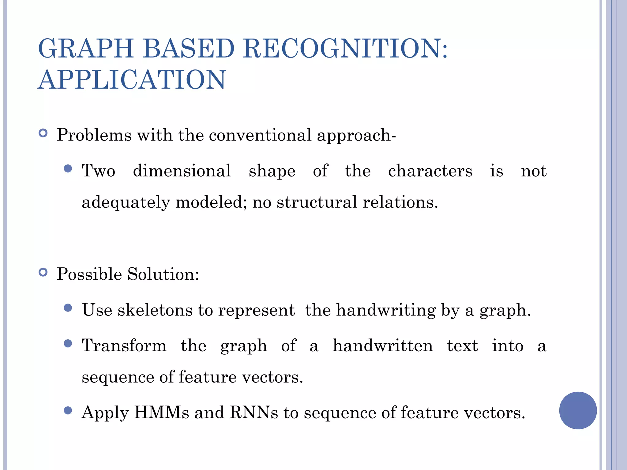 GRAPH BASED RECOGNITION:
APPLICATION
 Problems with the conventional approach-
 Two dimensional shape of the characters is not
adequately modeled; no structural relations.
 Possible Solution:
 Use skeletons to represent the handwriting by a graph.
 Transform the graph of a handwritten text into a
sequence of feature vectors.
 Apply HMMs and RNNs to sequence of feature vectors.
 