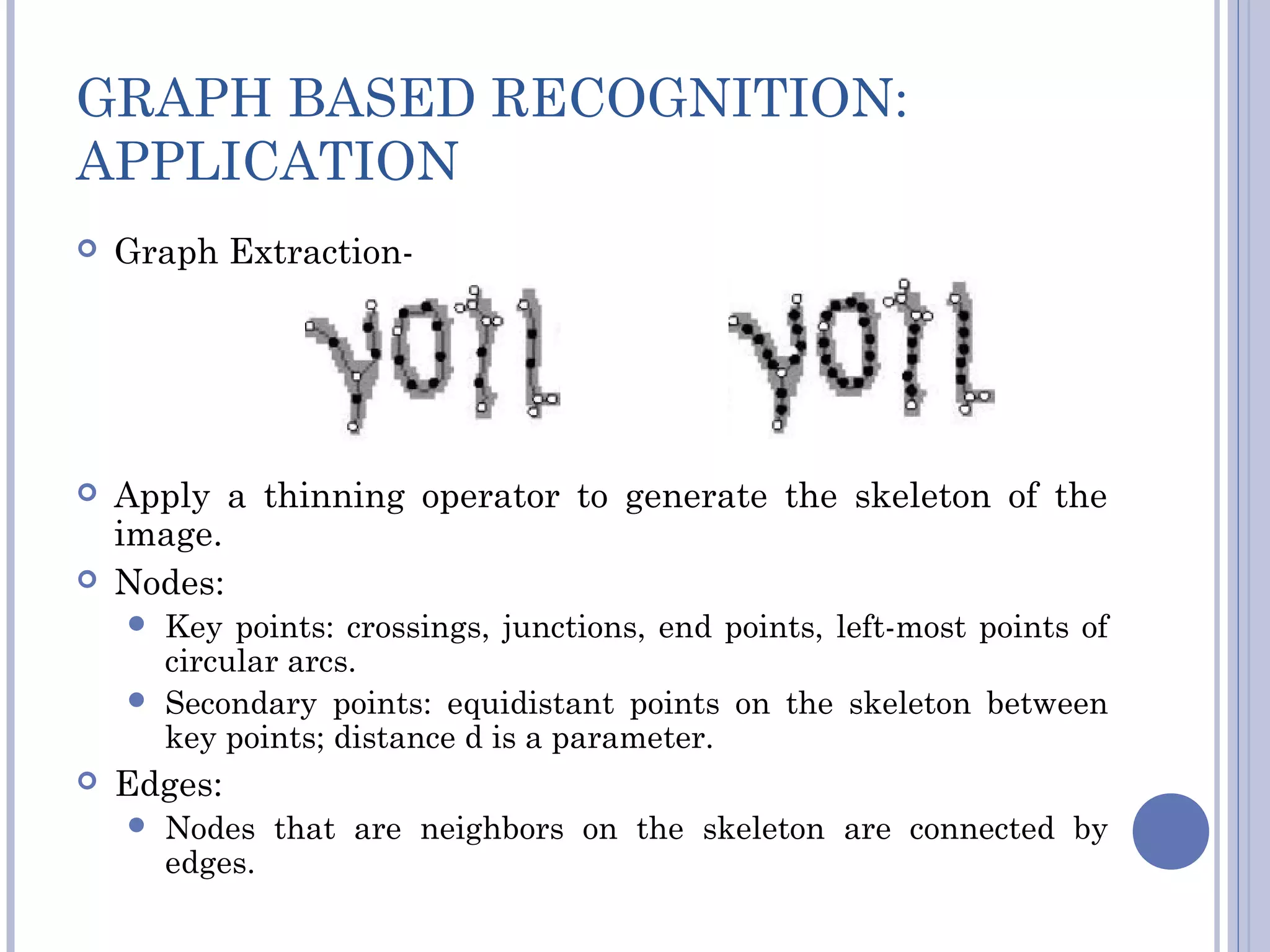 GRAPH BASED RECOGNITION:
APPLICATION
 Graph Extraction-
 Apply a thinning operator to generate the skeleton of the
image.
 Nodes:
 Key points: crossings, junctions, end points, left-most points of
circular arcs.
 Secondary points: equidistant points on the skeleton between
key points; distance d is a parameter.
 Edges:
 Nodes that are neighbors on the skeleton are connected by
edges.
 