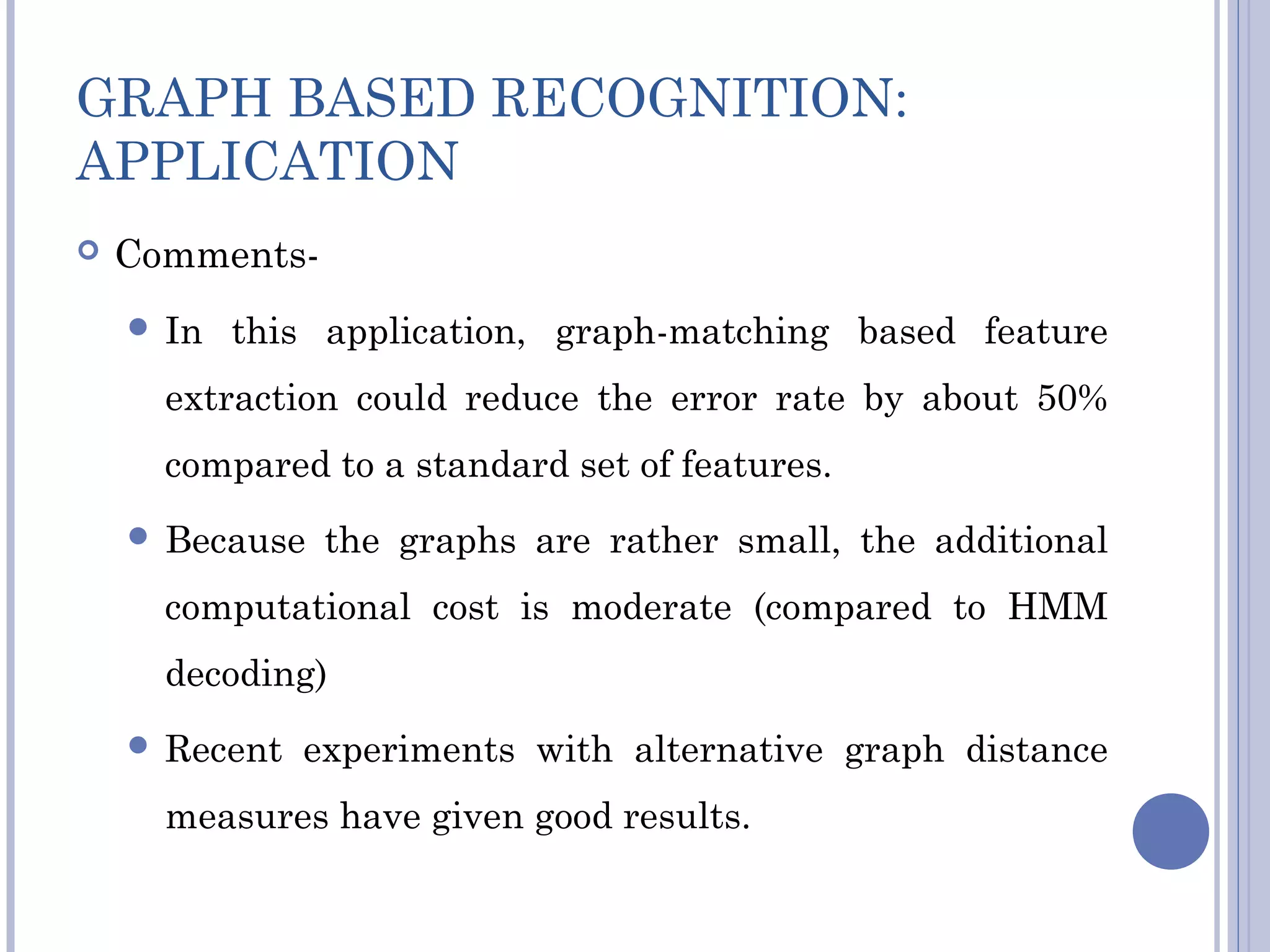 GRAPH BASED RECOGNITION:
APPLICATION
 Comments-
 In this application, graph-matching based feature
extraction could reduce the error rate by about 50%
compared to a standard set of features.
 Because the graphs are rather small, the additional
computational cost is moderate (compared to HMM
decoding)
 Recent experiments with alternative graph distance
measures have given good results.
 
