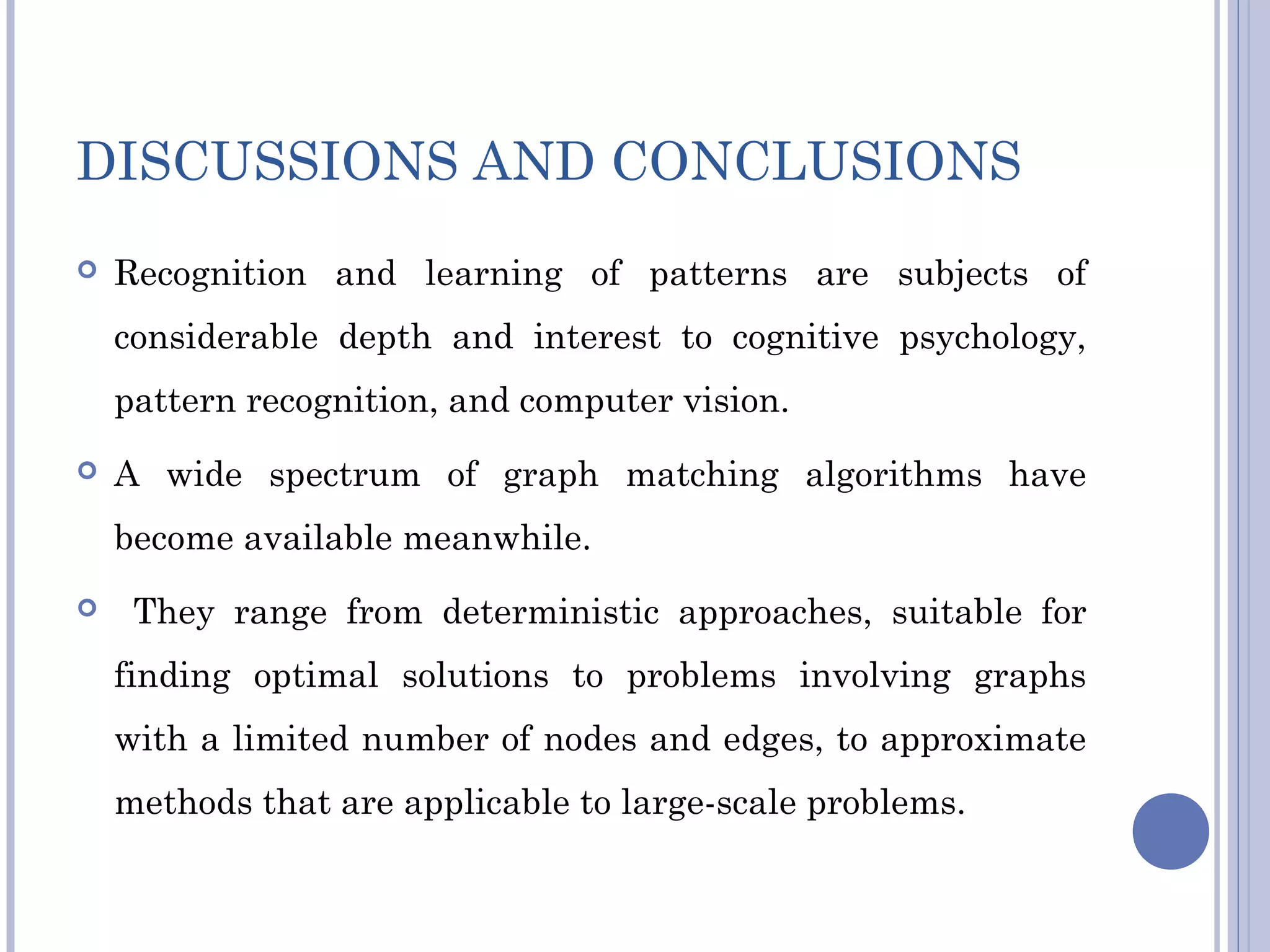 DISCUSSIONS AND CONCLUSIONS
 Recognition and learning of patterns are subjects of
considerable depth and interest to cognitive psychology,
pattern recognition, and computer vision.
 A wide spectrum of graph matching algorithms have
become available meanwhile.
 They range from deterministic approaches, suitable for
finding optimal solutions to problems involving graphs
with a limited number of nodes and edges, to approximate
methods that are applicable to large-scale problems.
 