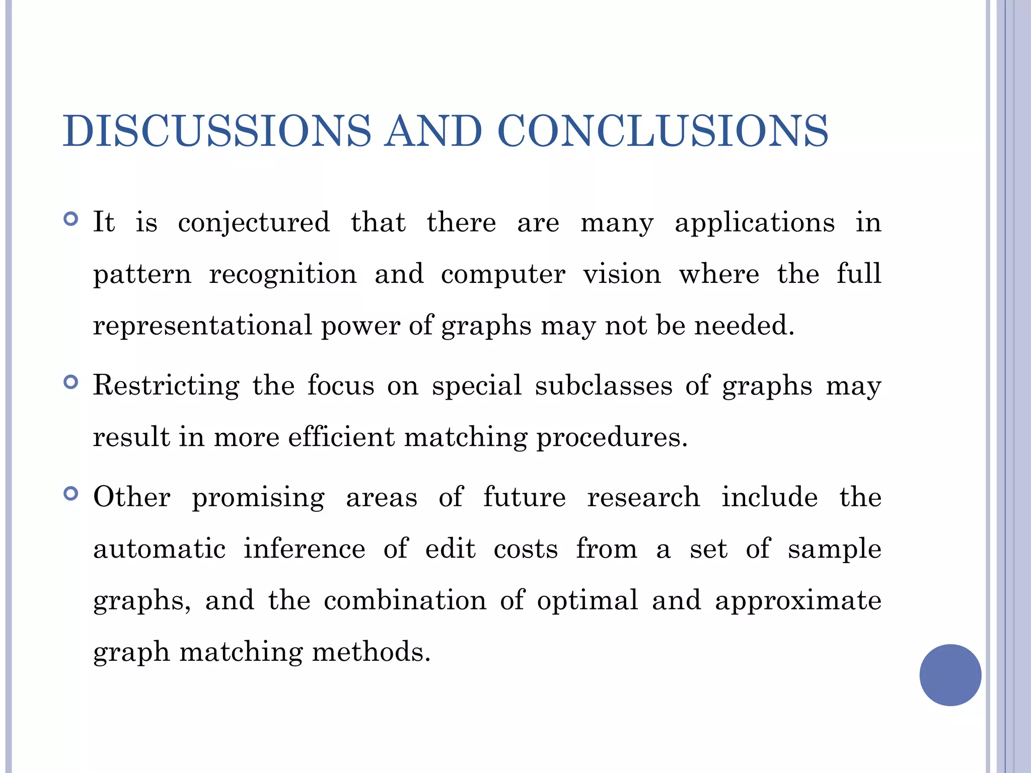 DISCUSSIONS AND CONCLUSIONS
 It is conjectured that there are many applications in
pattern recognition and computer vision where the full
representational power of graphs may not be needed.
 Restricting the focus on special subclasses of graphs may
result in more efficient matching procedures.
 Other promising areas of future research include the
automatic inference of edit costs from a set of sample
graphs, and the combination of optimal and approximate
graph matching methods.
 