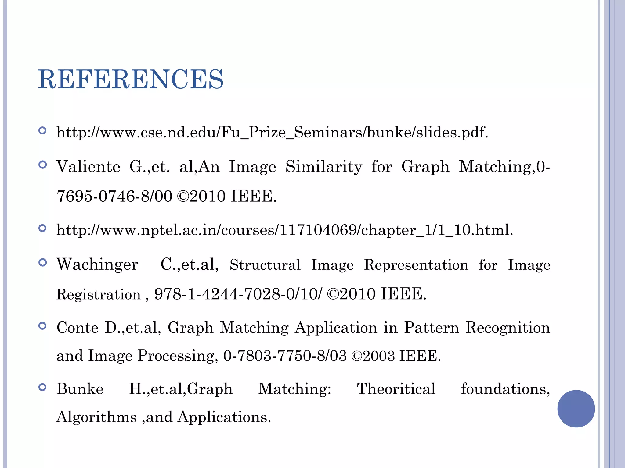 REFERENCES
 http://www.cse.nd.edu/Fu_Prize_Seminars/bunke/slides.pdf.
 Valiente G.,et. al,An Image Similarity for Graph Matching,0-
7695-0746-8/00 ©2010 IEEE.
 http://www.nptel.ac.in/courses/117104069/chapter_1/1_10.html.
 Wachinger C.,et.al, Structural Image Representation for Image
Registration , 978-1-4244-7028-0/10/ ©2010 IEEE.
 Conte D.,et.al, Graph Matching Application in Pattern Recognition
and Image Processing, 0-7803-7750-8/03 ©2003 IEEE.
 Bunke H.,et.al,Graph Matching: Theoritical foundations,
Algorithms ,and Applications.
 