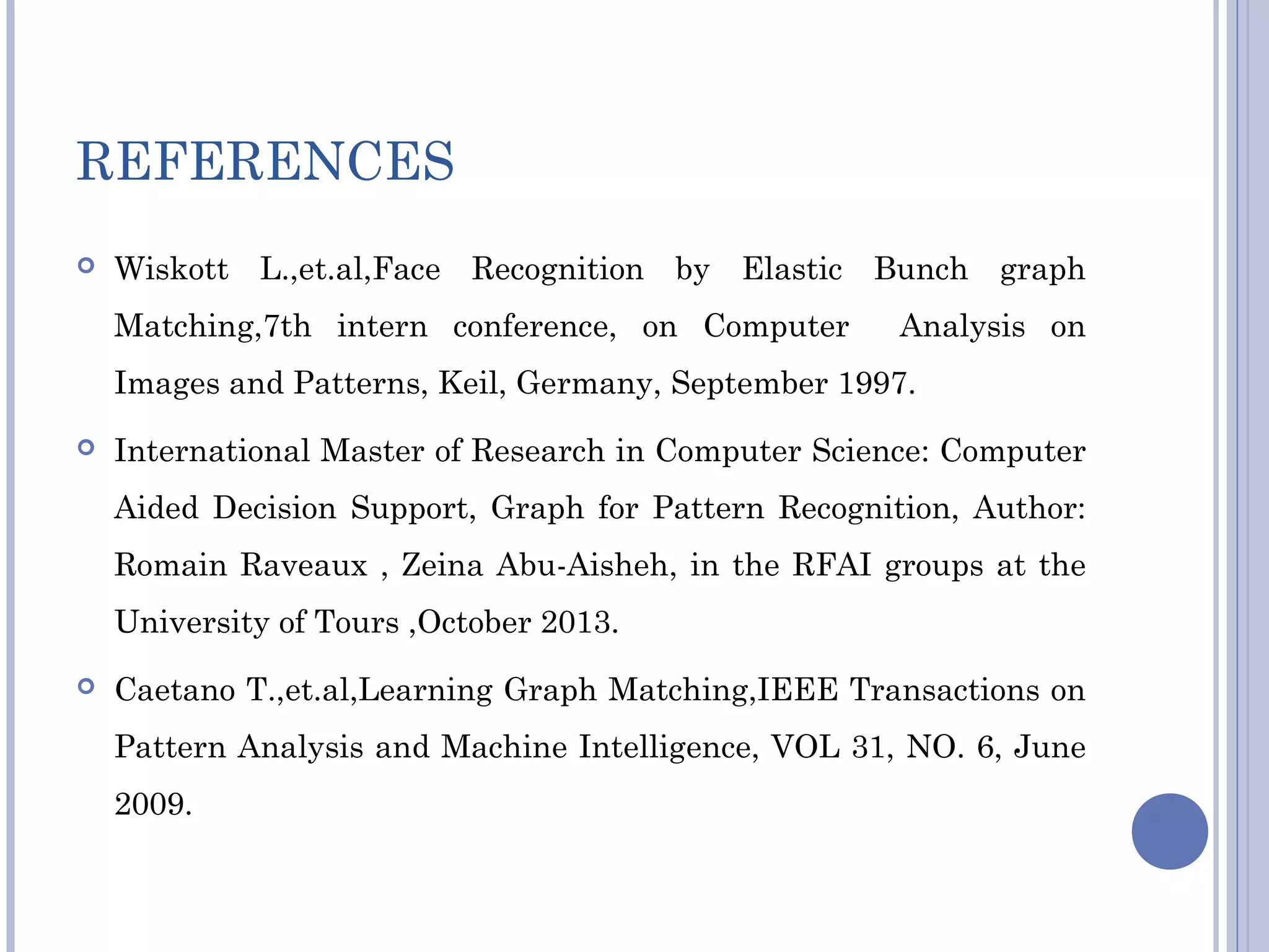 REFERENCES
 Wiskott L.,et.al,Face Recognition by Elastic Bunch graph
Matching,7th intern conference, on Computer Analysis on
Images and Patterns, Keil, Germany, September 1997.
 International Master of Research in Computer Science: Computer
Aided Decision Support, Graph for Pattern Recognition, Author:
Romain Raveaux , Zeina Abu-Aisheh, in the RFAI groups at the
University of Tours ,October 2013.
 Caetano T.,et.al,Learning Graph Matching,IEEE Transactions on
Pattern Analysis and Machine Intelligence, VOL 31, NO. 6, June
2009.
 