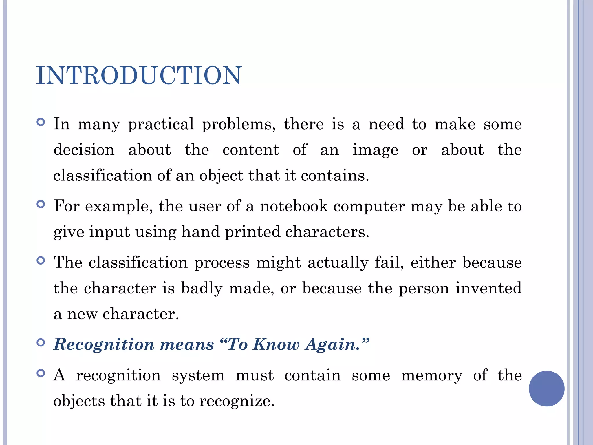 INTRODUCTION
 In many practical problems, there is a need to make some
decision about the content of an image or about the
classification of an object that it contains.
 For example, the user of a notebook computer may be able to
give input using hand printed characters.
 The classification process might actually fail, either because
the character is badly made, or because the person invented
a new character.
 Recognition means “To Know Again.”
 A recognition system must contain some memory of the
objects that it is to recognize.
 