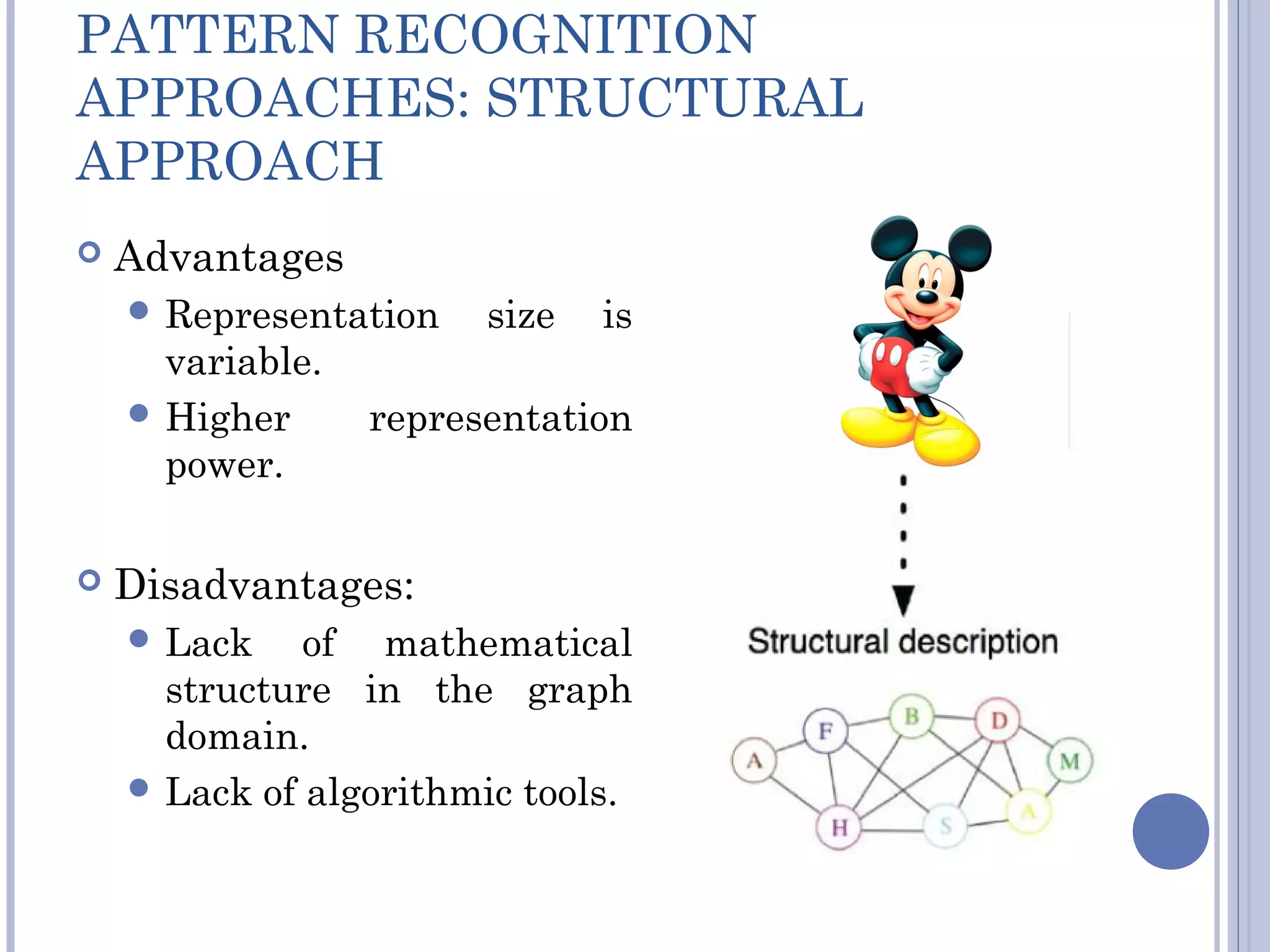 PATTERN RECOGNITION
APPROACHES: STRUCTURAL
APPROACH
 Advantages
 Representation size is
variable.
 Higher representation
power.
 Disadvantages:
 Lack of mathematical
structure in the graph
domain.
 Lack of algorithmic tools.
 