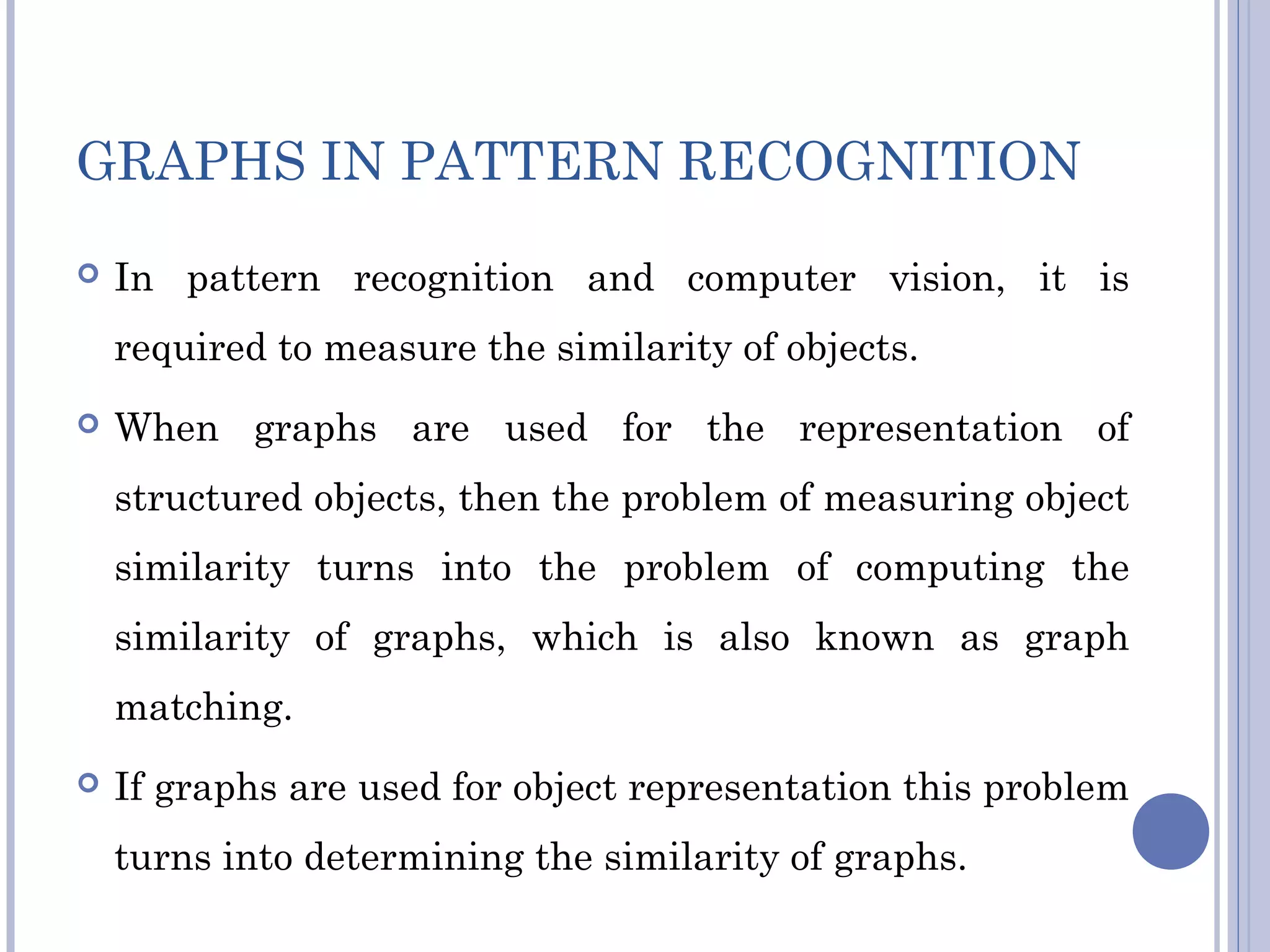 GRAPHS IN PATTERN RECOGNITION
 In pattern recognition and computer vision, it is
required to measure the similarity of objects.
 When graphs are used for the representation of
structured objects, then the problem of measuring object
similarity turns into the problem of computing the
similarity of graphs, which is also known as graph
matching.
 If graphs are used for object representation this problem
turns into determining the similarity of graphs.
 