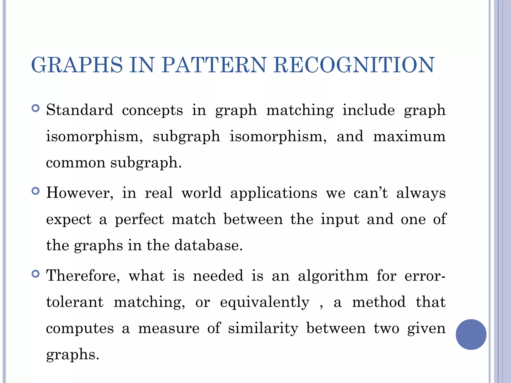 GRAPHS IN PATTERN RECOGNITION
 Standard concepts in graph matching include graph
isomorphism, subgraph isomorphism, and maximum
common subgraph.
 However, in real world applications we can’t always
expect a perfect match between the input and one of
the graphs in the database.
 Therefore, what is needed is an algorithm for error-
tolerant matching, or equivalently , a method that
computes a measure of similarity between two given
graphs.
 