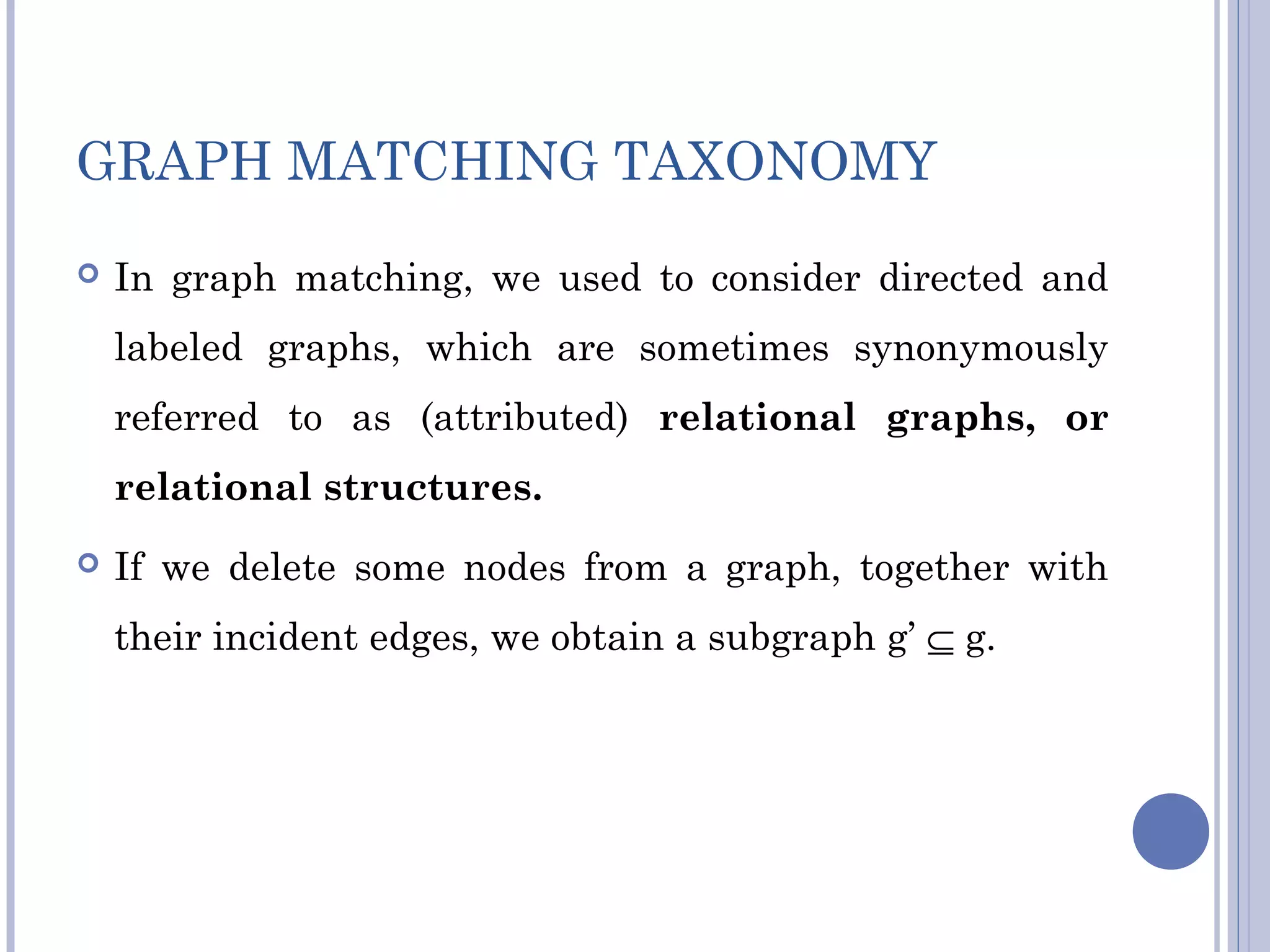 GRAPH MATCHING TAXONOMY
 In graph matching, we used to consider directed and
labeled graphs, which are sometimes synonymously
referred to as (attributed) relational graphs, or
relational structures.
 If we delete some nodes from a graph, together with
their incident edges, we obtain a subgraph g’ ⊆ g.
 