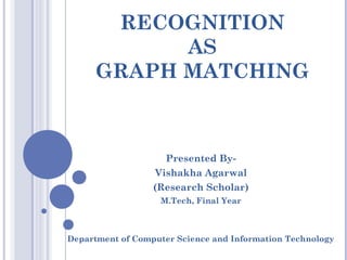 RECOGNITION
AS
GRAPH MATCHING
Presented By-
Vishakha Agarwal
(Research Scholar)
M.Tech, Final Year
Department of Computer Science and Information Technology
 