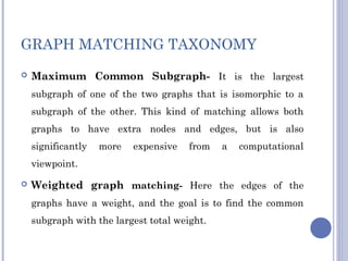 GRAPH MATCHING TAXONOMY
 Maximum Common Subgraph- It is the largest
subgraph of one of the two graphs that is isomorphic to a
subgraph of the other. This kind of matching allows both
graphs to have extra nodes and edges, but is also
significantly more expensive from a computational
viewpoint.
 Weighted graph matching- Here the edges of the
graphs have a weight, and the goal is to find the common
subgraph with the largest total weight.
 