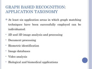 GRAPH BASED RECOGNITION:
APPLICATION TAXONOMY
 At least six application areas in which graph matching
techniques have been successfully employed can be
individuated:
 2D and 3D image analysis and processing
 Document processing
 Biometric identification
 Image databases
 Video analysis
 Biological and biomedical applications
 