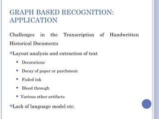 GRAPH BASED RECOGNITION:
APPLICATION
Challenges in the Transcription of Handwritten
Historical Documents
Layout analysis and extraction of text
 Decorations
 Decay of paper or parchment
 Faded ink
 Bleed through
 Various other artifacts
Lack of language model etc.
 