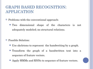 GRAPH BASED RECOGNITION:
APPLICATION
 Problems with the conventional approach-
 Two dimensional shape of the characters is not
adequately modeled; no structural relations.
 Possible Solution:
 Use skeletons to represent the handwriting by a graph.
 Transform the graph of a handwritten text into a
sequence of feature vectors.
 Apply HMMs and RNNs to sequence of feature vectors.
 