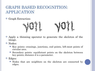 GRAPH BASED RECOGNITION:
APPLICATION
 Graph Extraction-
 Apply a thinning operator to generate the skeleton of the
image.
 Nodes:
 Key points: crossings, junctions, end points, left-most points of
circular arcs.
 Secondary points: equidistant points on the skeleton between
key points; distance d is a parameter.
 Edges:
 Nodes that are neighbors on the skeleton are connected by
edges.
 