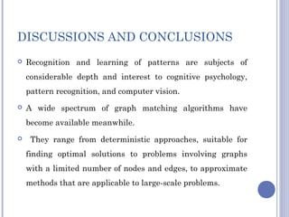 DISCUSSIONS AND CONCLUSIONS
 Recognition and learning of patterns are subjects of
considerable depth and interest to cognitive psychology,
pattern recognition, and computer vision.
 A wide spectrum of graph matching algorithms have
become available meanwhile.
 They range from deterministic approaches, suitable for
finding optimal solutions to problems involving graphs
with a limited number of nodes and edges, to approximate
methods that are applicable to large-scale problems.
 