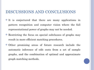 DISCUSSIONS AND CONCLUSIONS
 It is conjectured that there are many applications in
pattern recognition and computer vision where the full
representational power of graphs may not be needed.
 Restricting the focus on special subclasses of graphs may
result in more efficient matching procedures.
 Other promising areas of future research include the
automatic inference of edit costs from a set of sample
graphs, and the combination of optimal and approximate
graph matching methods.
 