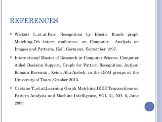 REFERENCES
 Wiskott L.,et.al,Face Recognition by Elastic Bunch graph
Matching,7th intern conference, on Computer Analysis on
Images and Patterns, Keil, Germany, September 1997.
 International Master of Research in Computer Science: Computer
Aided Decision Support, Graph for Pattern Recognition, Author:
Romain Raveaux , Zeina Abu-Aisheh, in the RFAI groups at the
University of Tours ,October 2013.
 Caetano T.,et.al,Learning Graph Matching,IEEE Transactions on
Pattern Analysis and Machine Intelligence, VOL 31, NO. 6, June
2009.
 