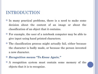 INTRODUCTION
 In many practical problems, there is a need to make some
decision about the content of an image or about the
classification of an object that it contains.
 For example, the user of a notebook computer may be able to
give input using hand printed characters.
 The classification process might actually fail, either because
the character is badly made, or because the person invented
a new character.
 Recognition means “To Know Again.”
 A recognition system must contain some memory of the
objects that it is to recognize.
 