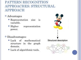 PATTERN RECOGNITION
APPROACHES: STRUCTURAL
APPROACH
 Advantages
 Representation size is
variable.
 Higher representation
power.
 Disadvantages:
 Lack of mathematical
structure in the graph
domain.
 Lack of algorithmic tools.
 