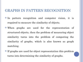 GRAPHS IN PATTERN RECOGNITION
 In pattern recognition and computer vision, it is
required to measure the similarity of objects.
 When graphs are used for the representation of
structured objects, then the problem of measuring object
similarity turns into the problem of computing the
similarity of graphs, which is also known as graph
matching.
 If graphs are used for object representation this problem
turns into determining the similarity of graphs.
 