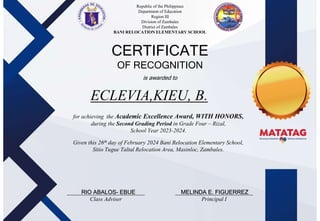 Republic of the Philippines
Department of Education
Region III
Division of Zambales
District of Zambales
BANI RELOCATION ELEMENTARY SCHOOL
School Logo
CERTIFICATE
OF RECOGNITION
is awarded to
for achieving the Academic Excellence Award, WITH HONORS,
during the Second Grading Period in Grade Four – Rizal,
School Year 2023-2024.
Given this 26th day of February 2024 Bani Relocation Elementary School,
Sitio Tugue Taltal Relocation Area, Masinloc, Zambales.
___________________________
Class Adviser
___________________________
Principal I
ECLEVIA,KIEU, B.
RIO ABALOS- EBUE MELINDA E. FIGUERREZ
 