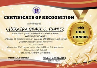 CHEKAIRA GRACE C. JUAREZ
CERTIFICATE OF RECOGNITION
is awarded to
with
for achieving the Academic Excellence Award
WITH HIGH HONORS
of Grade-10 Einstein with an average of 94.75 during the First
Quarter Recognition of Achievers
S.Y. 2022-2023
Given this 26th day of November, 2022 at F.A. Andolana
Memorial High School,
Sto. Niño, Arakan, Cotabato.
HIGH
HONORS
MESHIEL T. SUMATRA
Adviser School Head
ROLDAN V. VERDADERO
 