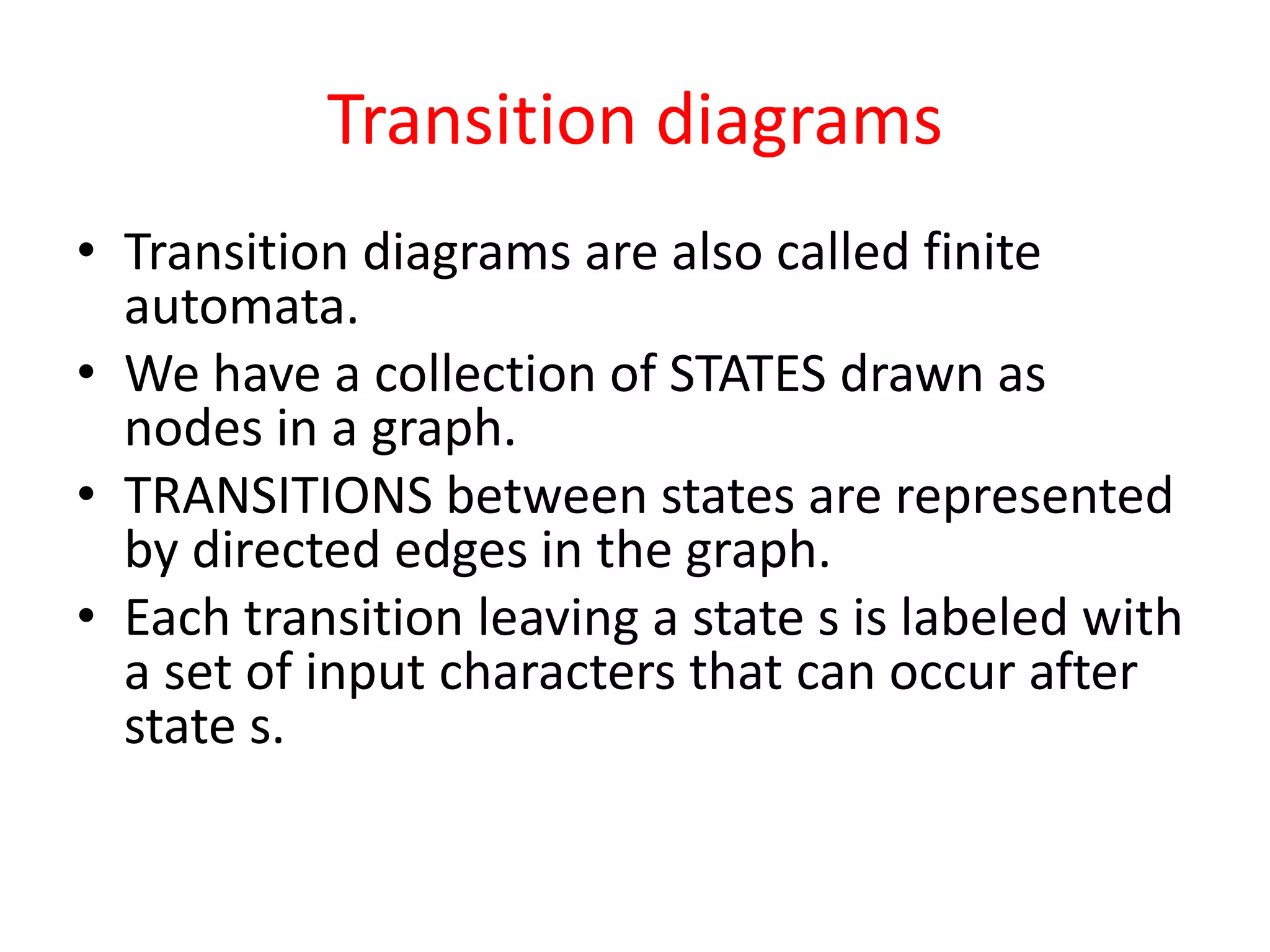 Transition diagrams
• Transition diagrams are also called finite
automata.
• We have a collection of STATES drawn as
nodes in a graph.
• TRANSITIONS between states are represented
by directed edges in the graph.
• Each transition leaving a state s is labeled with
a set of input characters that can occur after
state s.
 