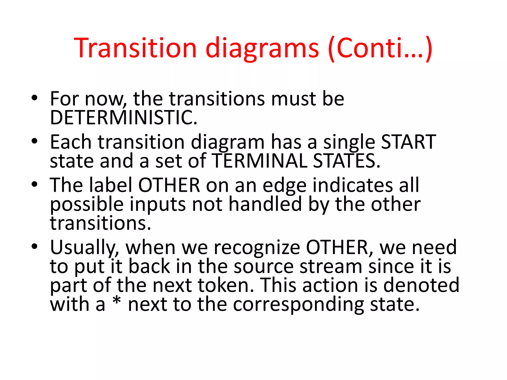 Transition diagrams (Conti…)
• For now, the transitions must be
DETERMINISTIC.
• Each transition diagram has a single START
state and a set of TERMINAL STATES.
• The label OTHER on an edge indicates all
possible inputs not handled by the other
transitions.
• Usually, when we recognize OTHER, we need
to put it back in the source stream since it is
part of the next token. This action is denoted
with a * next to the corresponding state.
 