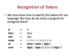 Recognition of Tokens
• We now know how to specify the tokens for our
language. But how do we write a program to
recognize them?
if -> if
then -> then
else -> else
relop -> < | <= | = | <> | > | >=
id -> letter ( letter | digit )*
num -> digit ( . digit )? ( E (+|-)? digit )?
 