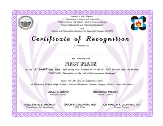 Republic of the Philippines
                                         Department of Science and Technology
                                Philippine Science High School - Central Mindanao Campus
                                    Science, Mathematics and Technology Department
                                                           and
                          Science and Mathematics Association for Responsible Teenagers (SMART)




      Certificate of Recognition
                                                   is awarded to




                                                for winning the



in the   3rd SMART Quiz Whiz held during the celebration of the 11th SMT Festival with the theme:
                      “PSHS-CMC: Responding to the Call of Environmental Challenges”


                                   Given this 21st day of September 2010
     at Philippine Science High School - Central Mindanao Campus, Nangka, Balo-i, Lanao del Norte.


                      MEGAN A. CORPUZ                                     JEFFERSON R. PABALAY
                        President, SMART                                      Adviser, SMART



ENGR. RACHEL P. MACAMAY                CHUCHI P. GARGANERA, Ph.D.                  JOSE MARLON A. CAUMERAN, MST
 Coordinator, SMT Department                        CISD Chief                                    Campus Director
 