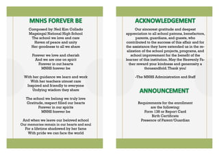 Composed by: Neil Kim Collado
Magsingal National High School
The school we love and care
Haven of peace and unity
Her goodness to all we share
Forever we love and cherish
And we are one on spirit
Forever in out hearts
MNHS forever be
With her guidance we learn and work
With her teachers utmost care
Inspired and friendly to everyone
Undying wisdom they share
The school we belong we truly love
Gratitude, respect filled our hearts
Forever in our spirits
MNHS forever be
And when we leave our beloved school
Our memories remain in our hearts and soul
For a lifetime shadowed by her fame
With pride we can face the world
Our sincerest gratitude and deepest
appreciation to all school patrons, benefactors,
parents, guardians, and guests, who
contributed to the success of this affair and for
the assistance they have extended us in the re-
alization of the school projects, programs, and
school improvement for the benefit of the
learner of this institution. May the Heavenly Fa-
ther reward your kindness and generosity a
thousandfold.Thank you!
-The MNHS Administration and Staff
Requirements for the enrollment
are the following:
Form 138 or Report Card
Birth Certificate
Presence of Parent/Guardian
 