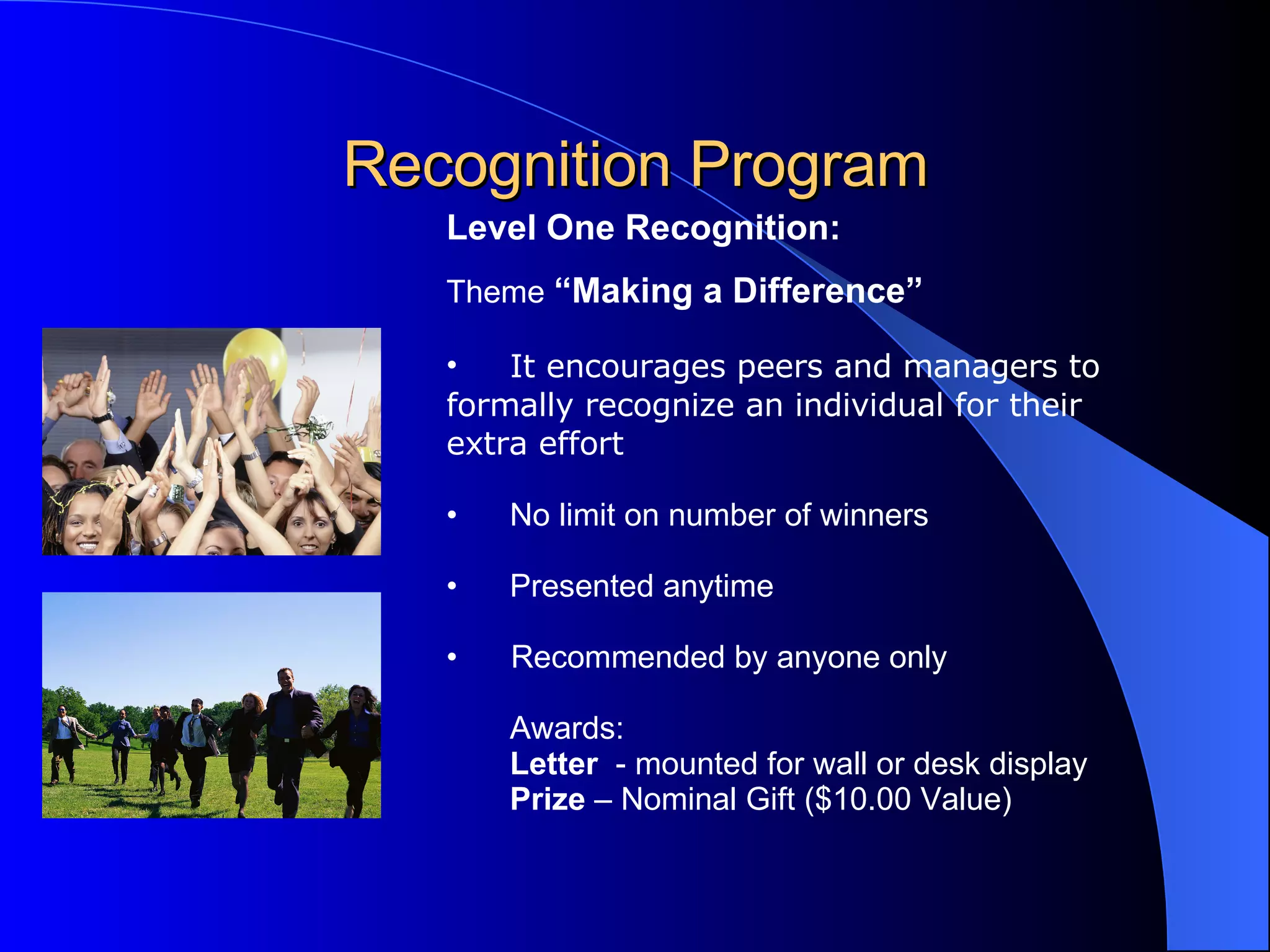Recognition Program Level One Recognition:   Theme  “Making a Difference”   It encourages peers and managers to  formally recognize an individual for their  extra effort   No limit on number of winners Presented anytime Recommended by anyone only Awards: Letter   - mounted for wall or desk display Prize  – Nominal Gift ($10.00 Value)  