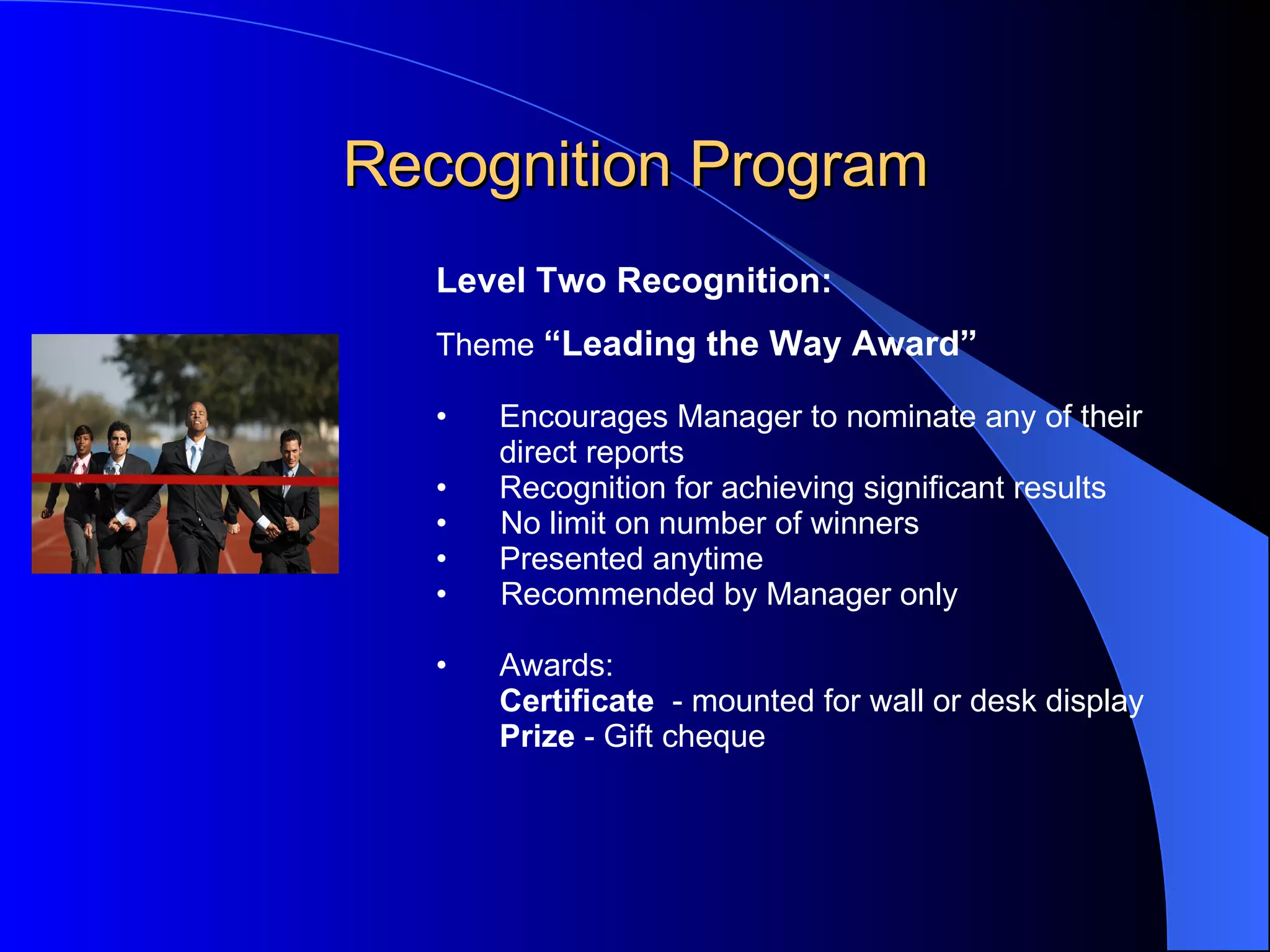 Recognition Program Level Two Recognition:   Theme  “Leading the Way Award”   Encourages   Manager to nominate any of their  direct reports Recognition for achieving significant results No limit on number of winners Presented anytime Recommended by Manager only Awards: Certificate   - mounted for wall or desk display Prize  - Gift cheque  