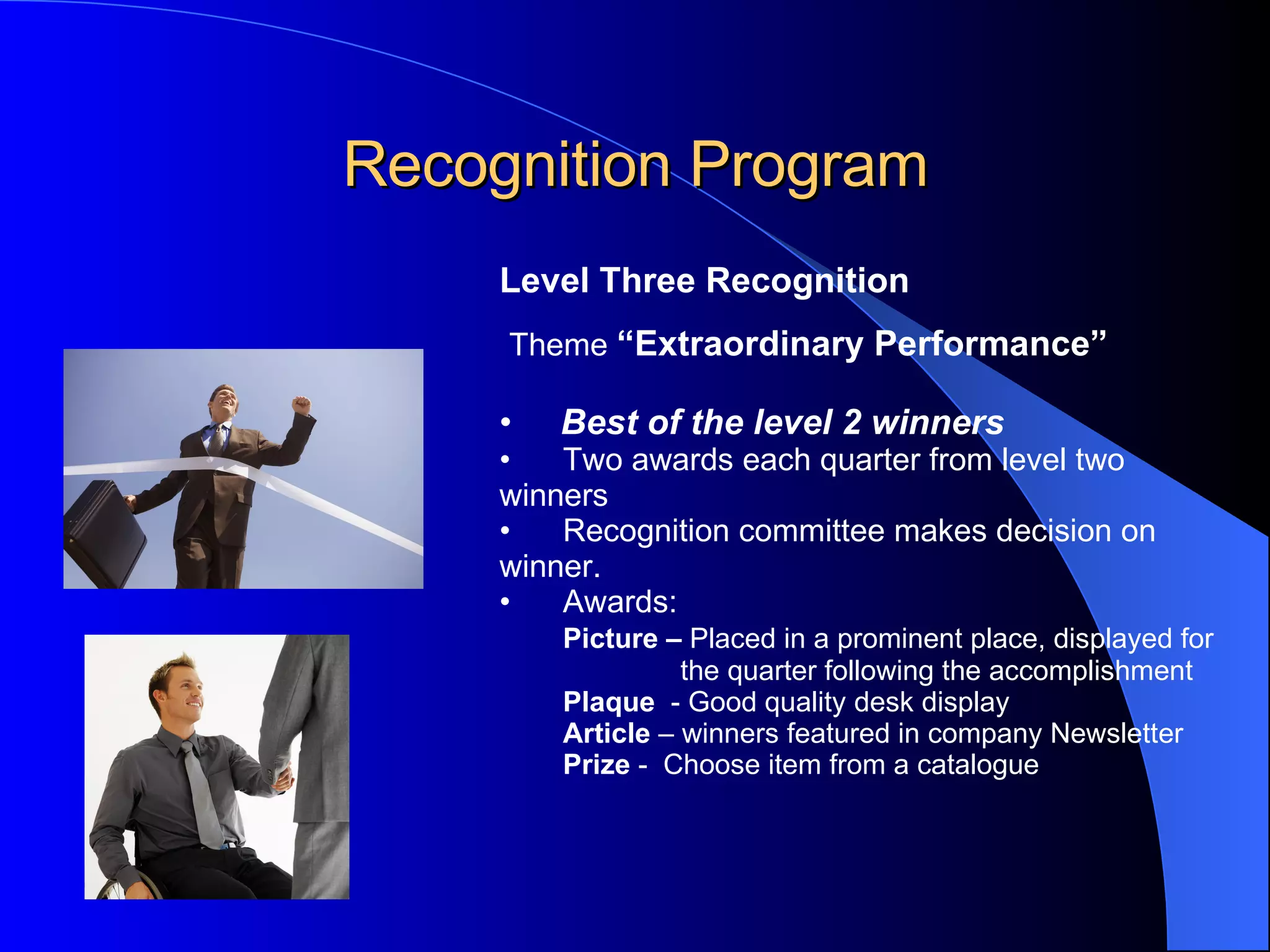 Recognition Program Level Three Recognition   Theme  “Extraordinary Performance” Best of the level 2 winners Two awards each quarter from level two  winners Recognition committee makes decision on  winner. Awards: Picture –  Placed in a prominent place, displayed for   the quarter following the accomplishment  Plaque   - Good quality desk display Article  – winners featured in company Newsletter Prize  -  Choose item from a catalogue 