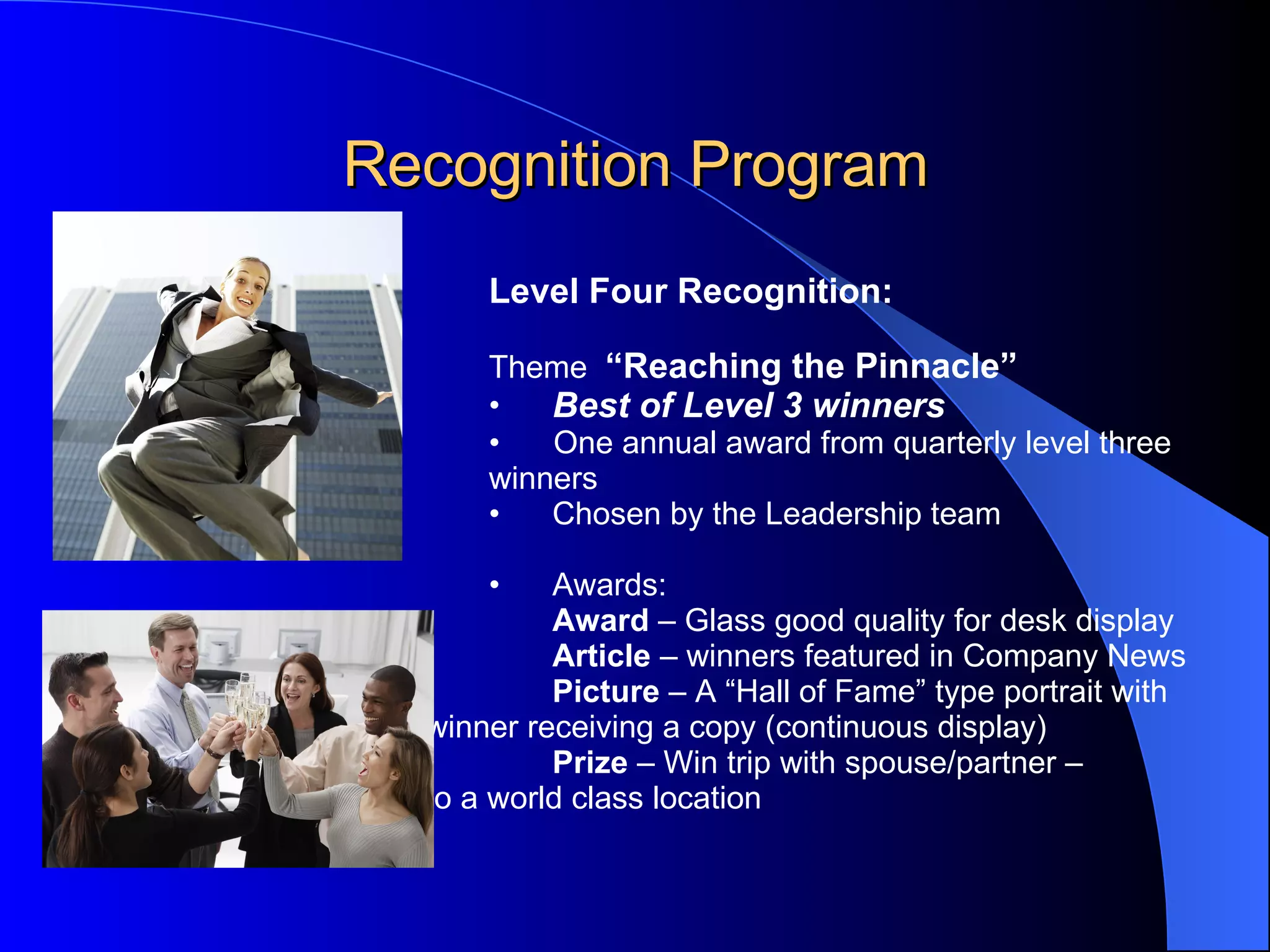 Recognition Program Level Four Recognition:   Theme  “Reaching the Pinnacle”  Best of Level 3 winners One annual award from quarterly level three winners Chosen by the Leadership team    Awards: Award  – Glass good quality for desk display Article  – winners featured in Company News Picture  – A “Hall of Fame” type portrait with  winner receiving a copy (continuous display) Prize  – Win trip with spouse/partner – to a world class location 