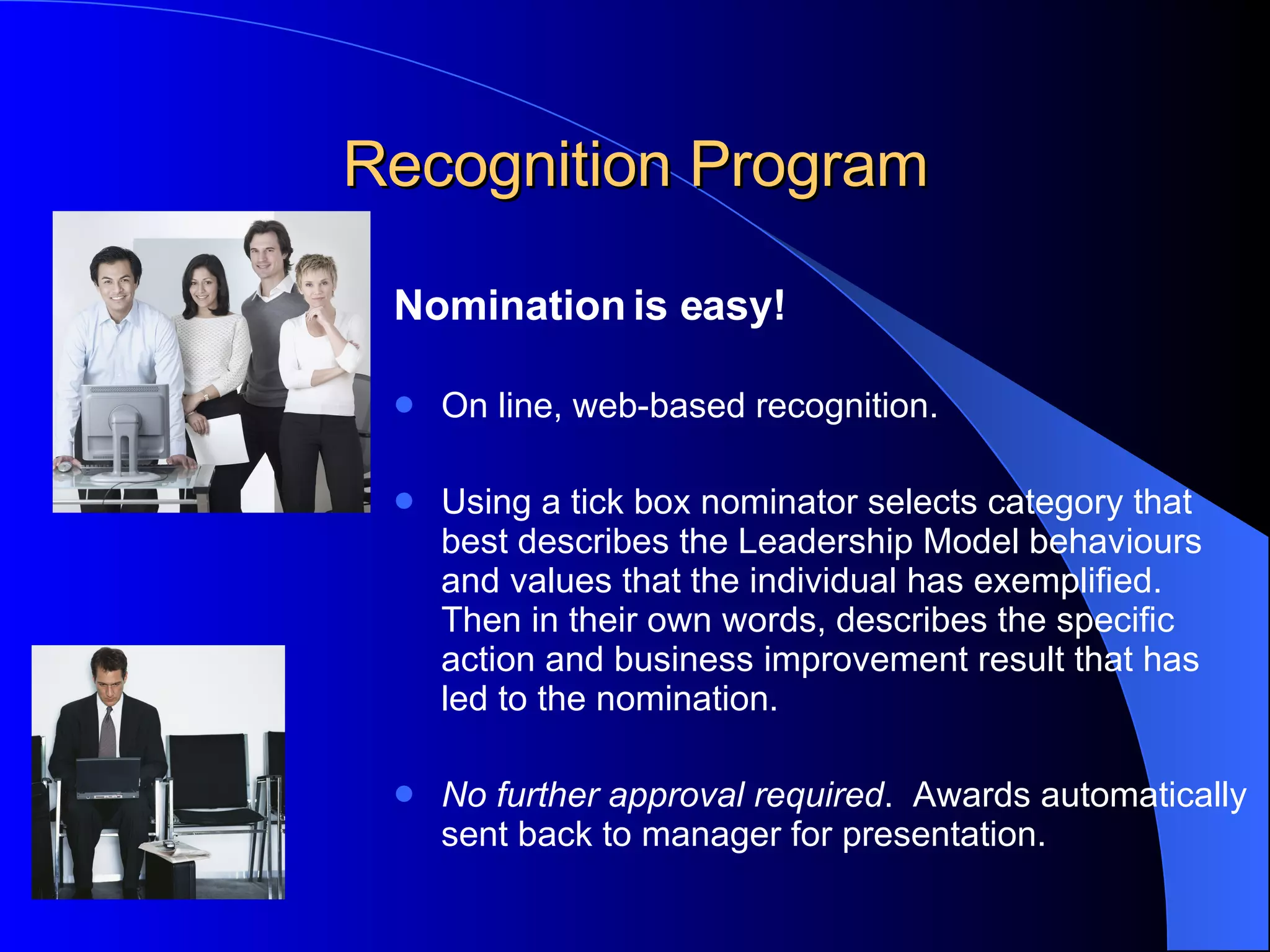 Recognition Program Nomination is easy!   On line, web-based recognition.  Using a tick box nominator selects category that best describes the Leadership Model behaviours and values that the individual has exemplified.  Then in their own words, describes the specific action and business improvement result that has led to the nomination.  No further approval required .  Awards automatically sent back to manager for   presentation.   