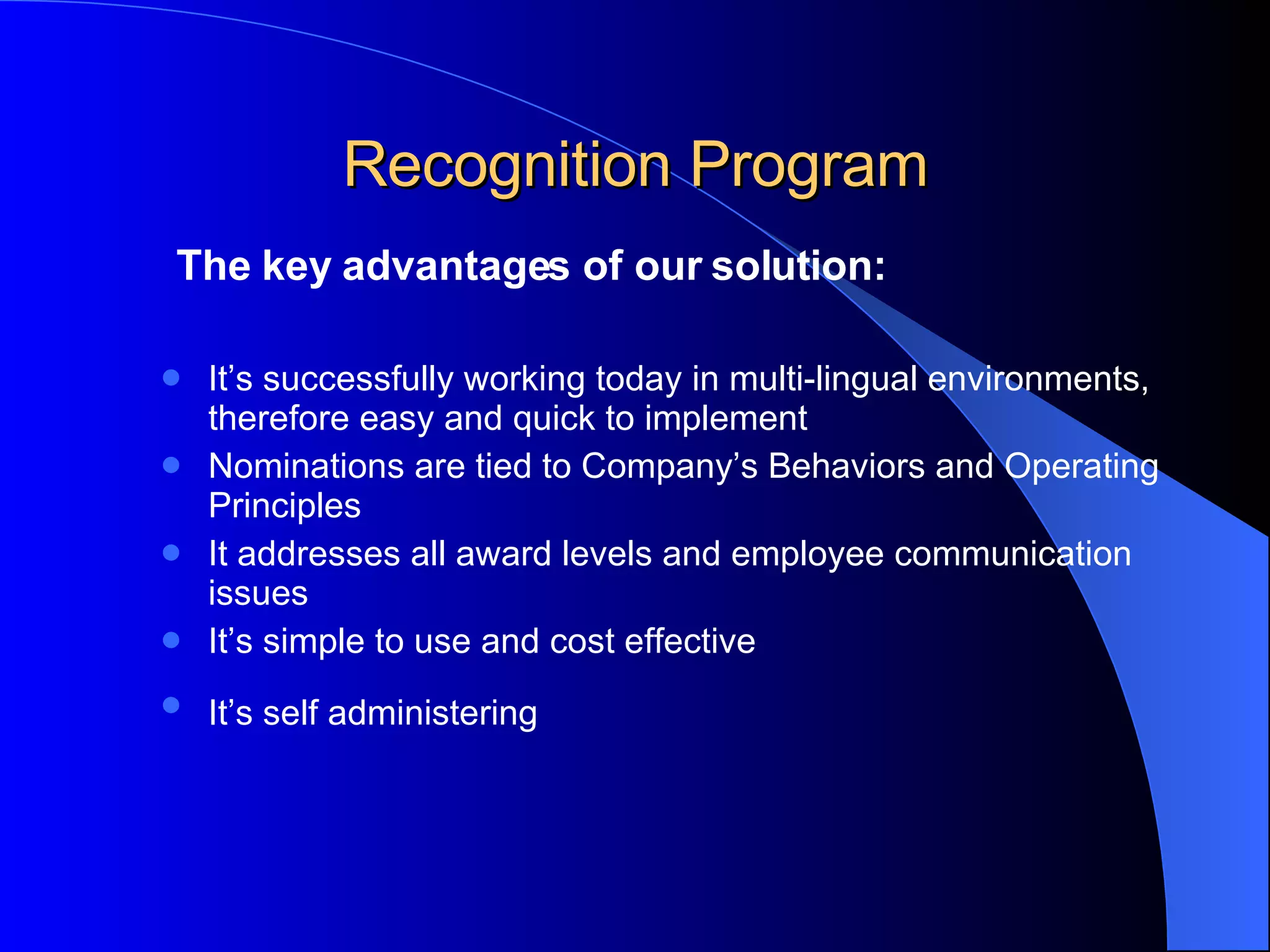 Recognition Program The key advantages of our solution: It’s successfully working today in multi-lingual environments, therefore easy and quick to implement Nominations are tied to Company’s Behaviors and Operating  Principles  It addresses all award levels and employee communication issues It’s simple to use and cost effective It’s self administering 