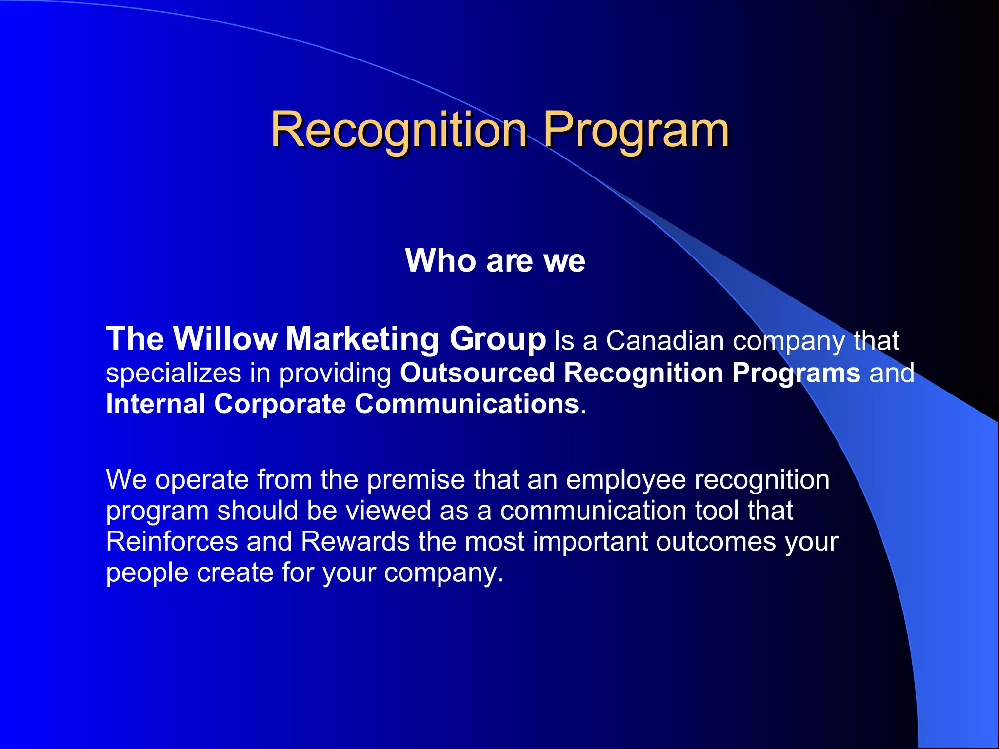 Recognition Program Who are we The Willow Marketing Group  Is a Canadian company that specializes in providing  Outsourced Recognition Programs  and  Internal Corporate Communications . We operate from the premise that an employee recognition program should be viewed as a communication tool that Reinforces and Rewards the most important outcomes your people create for your company.  