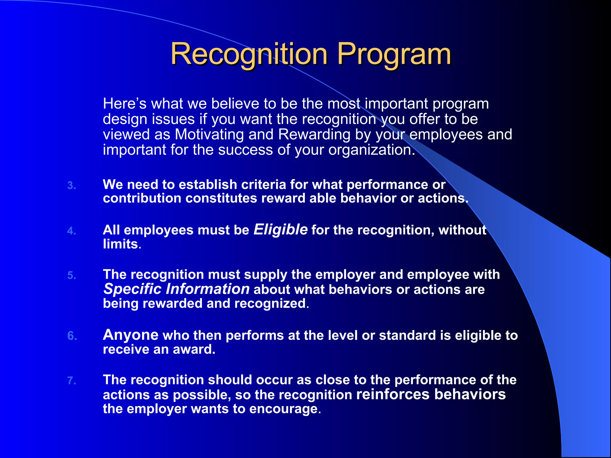 Recognition Program Here’s what we believe to be the most important program design issues if you want the recognition you offer to be viewed as  Motivating and Rewarding   by your employees and important for the success of your organization. We need to establish criteria for what performance or contribution constitutes reward able behavior or actions. All employees must be  Eligible   for the recognition, without limits .  The recognition must supply the employer and employee with  Specific Information   about what behaviors or actions are being rewarded and recognized . Anyone   who then performs at the level or standard is eligible to receive an award.  The recognition should occur as close to the performance of the actions as possible, so the recognition  reinforces behaviors  the employer wants to encourage .           