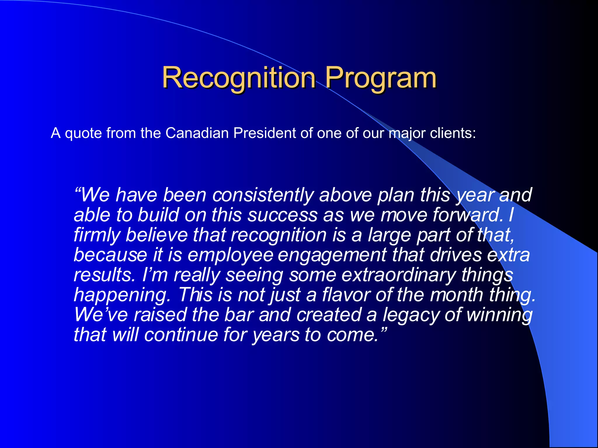 Recognition Program A quote from the Canadian President of one of our major clients: “ We have been consistently above plan this year and able to build on this success as we move forward. I firmly believe that recognition is a large part of that, because it is employee engagement that drives extra results. I’m really seeing some extraordinary things happening. This is not just a flavor of the month thing. We’ve raised the bar and created a legacy of winning that will continue for years to come.”   