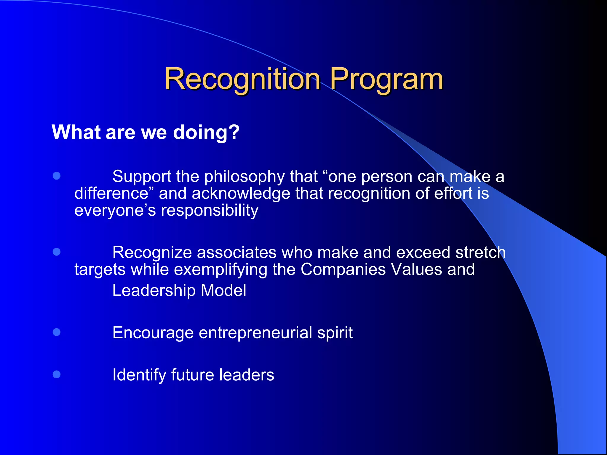 Recognition Program What are we doing? Support the philosophy that “one person can make a  difference” and acknowledge that recognition of effort is  everyone’s responsibility Recognize associates who make and exceed stretch  targets while exemplifying the Companies Values and  Leadership Model  Encourage entrepreneurial spirit  Identify future leaders   