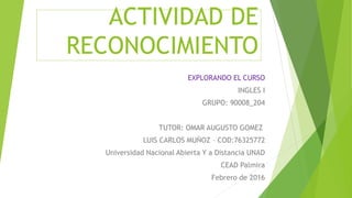 ACTIVIDAD DE
RECONOCIMIENTO
EXPLORANDO EL CURSO
INGLES I
GRUPO: 90008_204
TUTOR: OMAR AUGUSTO GOMEZ
LUIS CARLOS MUÑOZ – COD:76325772
Universidad Nacional Abierta Y a Distancia UNAD
CEAD Palmira
Febrero de 2016
 