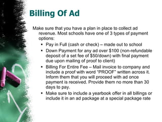 Billing Of Ad Make sure that you have a plan in place to collect ad revenue. Most schools have one of 3 types of payment options: Pay in Full (cash or check) – made out to school Down Payment for any ad over $100 (non-refundable deposit of a set fee of $50/down) with final payment due upon mailing of proof to client) Billing For Entire Fee – Mail invoice to company and include a proof with word “PROOF” written across it. Inform them that you will proceed with ad once payment is received. Provide them no more than 30 days to pay. Make sure to include a yearbook offer in all billings or include it in an ad package at a special package rate 