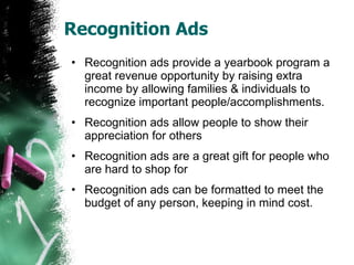Recognition Ads Recognition ads provide a yearbook program a great revenue opportunity by raising extra income by allowing families & individuals to recognize important people/accomplishments. Recognition ads allow people to show their appreciation for others  Recognition ads are a great gift for people who are hard to shop for Recognition ads can be formatted to meet the budget of any person, keeping in mind cost. 