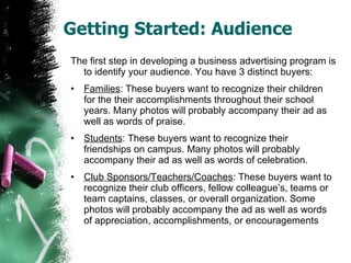 Getting Started: Audience The first step in developing a business advertising program is to identify your audience. You have 3 distinct buyers: Families : These buyers want to recognize their children for the their accomplishments throughout their school years. Many photos will probably accompany their ad as well as words of praise. Students : These buyers want to recognize their friendships on campus. Many photos will probably accompany their ad as well as words of celebration. Club Sponsors/Teachers/Coaches : These buyers want to recognize their club officers, fellow colleague’s, teams or team captains, classes, or overall organization. Some photos will probably accompany the ad as well as words of appreciation, accomplishments, or encouragements 