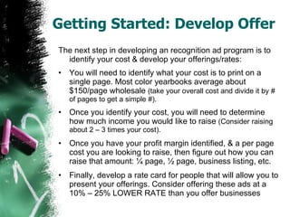 Getting Started: Develop Offer The next step in developing an recognition ad program is to identify your cost & develop your offerings/rates: You will need to identify what your cost is to print on a single page. Most color yearbooks average about $150/page wholesale  (take your overall cost and divide it by # of pages to get a simple #). Once you identify your cost, you will need to determine how much income you would like to raise  (Consider raising about 2 – 3 times your cost). Once you have your profit margin identified, & a per page cost you are looking to raise, then figure out how you can raise that amount: ¼ page, ½ page, business listing, etc. Finally, develop a rate card for people that will allow you to present your offerings. Consider offering these ads at a 10% – 25% LOWER RATE than you offer businesses 