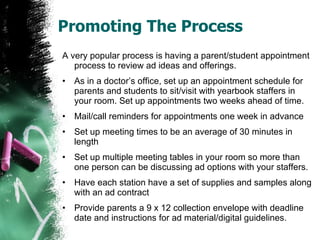 Promoting The Process A very popular process is having a parent/student appointment process to review ad ideas and offerings. As in a doctor’s office, set up an appointment schedule for parents and students to sit/visit with yearbook staffers in your room. Set up appointments two weeks ahead of time.  Mail/call reminders for appointments one week in advance Set up meeting times to be an average of 30 minutes in length Set up multiple meeting tables in your room so more than one person can be discussing ad options with your staffers. Have each station have a set of supplies and samples along with an ad contract Provide parents a 9 x 12 collection envelope with deadline date and instructions for ad material/digital guidelines. 