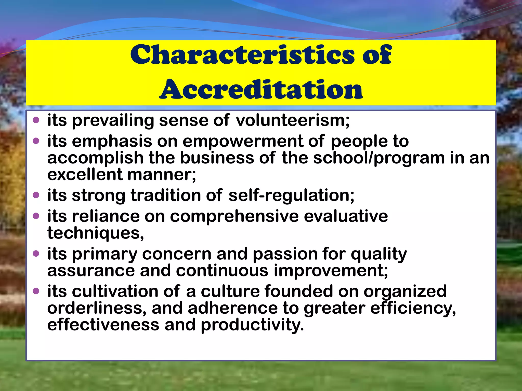 Characteristics of
Accreditation
 its prevailing sense of volunteerism;
 its emphasis on empowerment of people to
accomplish the business of the school/program in an
excellent manner;
 its strong tradition of self-regulation;
 its reliance on comprehensive evaluative
techniques,
 its primary concern and passion for quality
assurance and continuous improvement;
 its cultivation of a culture founded on organized
orderliness, and adherence to greater efficiency,
effectiveness and productivity.
 
